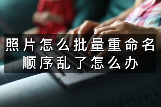 照片怎么批量重命名顺序乱了怎么办